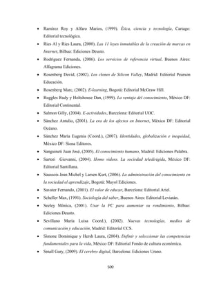 •   Ramírez Roy y Alfaro Marios, (1999). Ética, ciencia y tecnología, Cartago:
        Editorial tecnológica.
    •   Ries Al y Ries Laura, (2000). Las 11 leyes inmutables de la creación de marcas en
        Internet, Bilbao: Ediciones Deusto.
    •   Rodríguez Fernanda, (2006). Los servicios de referencia virtual, Buenos Aires:
        Alfagrama Ediciones.
    •   Rosenberg David, (2002). Los clones de Silicon Valley, Madrid: Editorial Pearson
        Educación.
    •   Rosenberg Marc, (2002). E-learning, Bogotá: Editorial McGraw Hill.
    •   Ruggles Rudy y Holtshouse Dan, (1999). La ventaja del conocimiento, México DF:
        Editorial Continental.
    •   Salmon Gilly, (2004). E-actividades, Barcelona: Editorial UOC.
    •   Sánchez Antulio, (2001). La era de los afectos en Internet, México DF: Editorial
        Océano.
    •   Sánchez María Eugenia (Coord.), (2007). Identidades, globalización e inequidad,
        México DF: Siena Editores.
    •   Sanguineti Juan José, (2005). El conocimiento humano, Madrid: Ediciones Palabra.
    •   Sartori Giovanni, (2004). Homo videns. La sociedad teledirigida, México DF:
        Editorial Santillana.
    •   Saussois Jean Michel y Larsen Kurt, (2006). La administración del conocimiento en
        la sociedad el aprendizaje, Bogotá: Mayol Ediciones.
    •   Savater Fernando, (2001). El valor de educar, Barcelona: Editorial Ariel.
    •   Scheller Max, (1991). Sociología del saber, Buenos Aires: Editorial Leviatán.
    •   Seeley Mónica, (2001). Usar la PC para aumentar su rendimiento, Bilbao:
        Ediciones Deusto.
    •   Sevillano María Luisa Coord.), (2002). Nuevas tecnologías, medios de
        comunicación y educación, Madrid: Editorial CCS.
    •   Simone Dominique y Hersh Laura, (2004). Definir y seleccionar las competencias
        fundamentales para la vida, México DF: Editorial Fondo de cultura económica.
    •   Small Gary, (2009). El cerebro digital, Barcelona: Ediciones Urano.


                                              500 
 
 