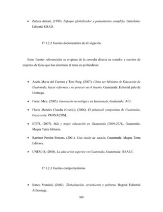 •   Zabala Antoni, (1999). Enfoque globalizador y pensamiento complejo, Barcelona:
        Editorial GRAÓ.




               17.1.2.2 Fuentes documentales de divulgación




    Estas fuentes referenciales se originan de la consulta directa en tratados y escritos de
expertos de fama que han abordado el tema en profundidad.




    •   Aceña María del Carmen y Toni Puig, (2007). Cómo ser Ministro de Educación de
        Guatemala, hacer reformas y no perecer en el intento, Guatemala: Editorial palo de
        Hormigo.

    •   Finkel Meir, (2005). Innovación tecnológica en Guatemala, Guatemala: AIU.

    •   Flores Morales Claudia (Coord.), (2006). El potencial competitivo de Guatemala,
        Guatemala: PRONACOM.

    •   ICEFI, (2007). Más y mejor educación en Guatemala (2008-2021), Guatemala:
        Magna Terra Editores.

    •   Ramírez Pereira Ernesto, (2001). Una visión de nación, Guatemala: Magna Terra
        Editores.

    •   UNESCO, (2004). La educación superior en Guatemala, Guatemala: IESALC.




               17.1.2.3 Fuentes complementarias




    •   Banco Mundial, (2002). Globalización, crecimiento y pobreza, Bogotá: Editorial
        Alfaomega.

                                            502 
 
 