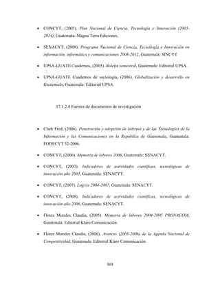 •   CONCYT, (2005). Plan Nacional de Ciencia, Tecnología e Innovación (2005-
        2014), Guatemala: Magna Terra Ediciones.

    •   SENACYT, (2008). Programa Nacional de Ciencia, Tecnología e Innovación en
        información, informática y comunicaciones 2008-2012, Guatemala: SINCYT

    •   UPSA-GUATE Cuadernos, (2005). Boletín semestral, Guatemala: Editorial UPSA.

    •   UPSA-GUATE Cuadernos de sociología, (2006). Globalización y desarrollo en
        Guatemala, Guatemala: Editorial UPSA.




              17.1.2.4 Fuentes de documentos de investigación




    •   Clark Fred, (2006). Penetración y adopción de Internet y de las Tecnologías de la
        Información y las Comunicaciones en la República de Guatemala, Guatemala:
        FODECYT 52-2006.

    •   CONCYT, (2006). Memoria de labores 2006, Guatemala: SENACYT.

    •   CONCYT, (2007). Indicadores de actividades científicas, tecnológicas de
        innovación año 2005, Guatemala: SENACYT.

    •   CONCYT, (2007). Logros 2004-2007, Guatemala: SENACYT.

    •   CONCYT, (2008). Indicadores de actividades científicas, tecnológicas de
        innovación año 2006, Guatemala: SENACYT.

    •   Flores Morales Claudia, (2005). Memoria de labores 2004-2005 PRONACOM,
        Guatemala: Editorial Klaro Comunicación.

    •   Flores Morales Claudia, (2006). Avances (2005-2006) de la Agenda Nacional de
        Competitividad, Guatemala: Editorial Klaro Comunicación.




                                           503 
 
 