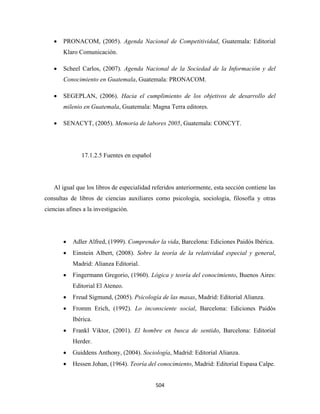 •   PRONACOM, (2005). Agenda Nacional de Competitividad, Guatemala: Editorial
        Klaro Comunicación.

    •   Scheel Carlos, (2007). Agenda Nacional de la Sociedad de la Información y del
        Conocimiento en Guatemala, Guatemala: PRONACOM.

    •   SEGEPLAN, (2006). Hacia el cumplimiento de los objetivos de desarrollo del
        milenio en Guatemala, Guatemala: Magna Terra editores.

    •   SENACYT, (2005). Memoria de labores 2005, Guatemala: CONCYT.




               17.1.2.5 Fuentes en español




    Al igual que los libros de especialidad referidos anteriormente, esta sección contiene las
consultas de libros de ciencias auxiliares como psicología, sociología, filosofía y otras
ciencias afines a la investigación.




        •   Adler Alfred, (1999). Comprender la vida, Barcelona: Ediciones Paidós Ibérica.
        •   Einstein Albert, (2008). Sobre la teoría de la relatividad especial y general,
            Madrid: Alianza Editorial.
        •   Fingermann Gregorio, (1960). Lógica y teoría del conocimiento, Buenos Aires:
            Editorial El Ateneo.
        •   Freud Sigmund, (2005). Psicología de las masas, Madrid: Editorial Alianza.
        •   Fromm Erich, (1992). Lo inconsciente social, Barcelona: Ediciones Paidós
            Ibérica.
        •   Frankl Viktor, (2001). El hombre en busca de sentido, Barcelona: Editorial
            Herder.
        •   Guiddens Anthony, (2004). Sociología, Madrid: Editorial Alianza.
        •   Hessen Johan, (1964). Teoría del conocimiento, Madrid: Editorial Espasa Calpe.


                                             504 
 
 