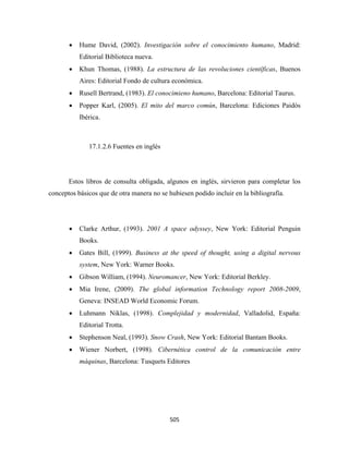 •   Hume David, (2002). Investigación sobre el conocimiento humano, Madrid:
           Editorial Biblioteca nueva.
       •   Khun Thomas, (1988). La estructura de las revoluciones científicas, Buenos
           Aires: Editorial Fondo de cultura económica.
       •   Rusell Bertrand, (1983). El conocimieno humano, Barcelona: Editorial Taurus.
       •   Popper Karl, (2005). El mito del marco común, Barcelona: Ediciones Paidós
           Ibérica.



              17.1.2.6 Fuentes en inglés




       Estos libros de consulta obligada, algunos en inglés, sirvieron para completar los
conceptos básicos que de otra manera no se hubiesen podido incluir en la bibliografía.




       •   Clarke Arthur, (1993). 2001 A space odyssey, New York: Editorial Penguin
           Books.
       •   Gates Bill, (1999). Business at the speed of thought, using a digital nervous
           system, New York: Warner Books.
       •   Gibson William, (1994). Neuromancer, New York: Editorial Berkley.
       •   Mia Irene, (2009). The global information Technology report 2008-2009,
           Geneva: INSEAD World Economic Forum.
       •   Luhmann Niklas, (1998). Complejidad y modernidad, Valladolid, España:
           Editorial Trotta.
       •   Stephenson Neal, (1993). Snow Crash, New York: Editorial Bantam Books.
       •   Wiener Norbert, (1998). Cibernética control de la comunicación entre
           máquinas, Barcelona: Tusquets Editores




                                            505 
 
 