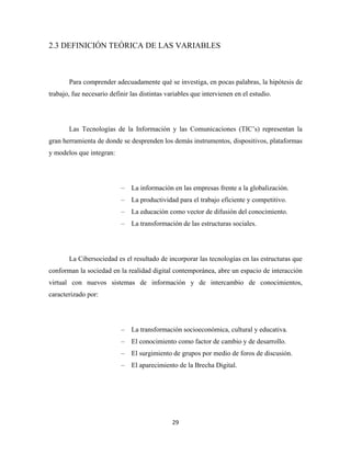 2.3 DEFINICIÓN TEÓRICA DE LAS VARIABLES



       Para comprender adecuadamente qué se investiga, en pocas palabras, la hipótesis de
trabajo, fue necesario definir las distintas variables que intervienen en el estudio.




       Las Tecnologías de la Información y las Comunicaciones (TIC’s) representan la
gran herramienta de donde se desprenden los demás instrumentos, dispositivos, plataformas
y modelos que integran:




                           –   La información en las empresas frente a la globalización.
                           –   La productividad para el trabajo eficiente y competitivo.
                           –   La educación como vector de difusión del conocimiento.
                           –   La transformación de las estructuras sociales.




       La Cibersociedad es el resultado de incorporar las tecnologías en las estructuras que
conforman la sociedad en la realidad digital contemporánea, abre un espacio de interacción
virtual con nuevos sistemas de información y de intercambio de conocimientos,
caracterizado por:




                           –   La transformación socioeconómica, cultural y educativa.
                           –   El conocimiento como factor de cambio y de desarrollo.
                           –   El surgimiento de grupos por medio de foros de discusión.
                           –   El aparecimiento de la Brecha Digital.




                                               29 
 
 