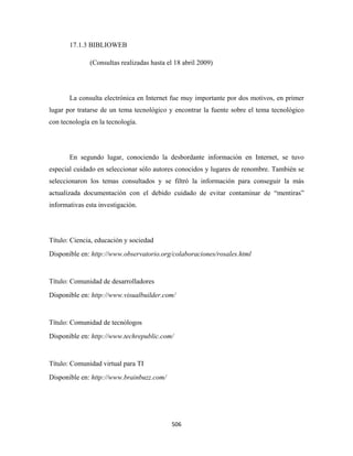 17.1.3 BIBLIOWEB

              (Consultas realizadas hasta el 18 abril 2009)




       La consulta electrónica en Internet fue muy importante por dos motivos, en primer
lugar por tratarse de un tema tecnológico y encontrar la fuente sobre el tema tecnológico
con tecnología en la tecnología.




       En segundo lugar, conociendo la desbordante información en Internet, se tuvo
especial cuidado en seleccionar sólo autores conocidos y lugares de renombre. También se
seleccionaron los temas consultados y se filtró la información para conseguir la más
actualizada documentación con el debido cuidado de evitar contaminar de “mentiras”
informativas esta investigación.




Título: Ciencia, educación y sociedad
Disponible en: http://www.observatorio.org/colaboraciones/rosales.html 


Título: Comunidad de desarrolladores
Disponible en: http://www.visualbuilder.com/


Título: Comunidad de tecnólogos
Disponible en: http://www.techrepublic.com/


Título: Comunidad virtual para TI
Disponible en: http://www.brainbuzz.com/




                                           506 
 
 