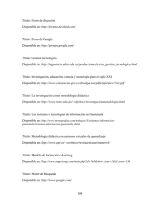 Título: Foros de discusión
Disponible en: http://forums.devshed.com/


Título: Foros de Google
Disponible en: http://groups.google.com/


Título: Gestión tecnológica
Disponible en: http://ingenieria.udea.edu.co/producciones/textos_gestion_tecnologica.html


Título: Investigación, educación, ciencia y tecnología para el siglo XXI
Disponible en: http://www.colciencias.gov.co/divulgacion/pdfs/informev17n2.pdf


Título: La investigación como metodología didáctica
Disponible en: http://www.intec.edu.do/~cdp/docs/investigacionmetodologia.html


Título: Los sistemas y tecnologías de información en Guatemala
Disponible en: http://www.monografias.com/trabajos15/sistemas-informacion-
guatemala/sistemas-informacion-guatemala.shtml



Título: Metodología didáctica en entornos virtuales de aprendizaje
Disponible en: http://www.ugr.es/~sevimeco/revistaeticanet/numero3/


Título: Modelo de formación e-learning
Disponible en: http://www.negociosgt.com/main.php?id=165&show_item=1&id_area=134


Título: Motor de búsqueda
Disponible en: http://www.google.com/



                                            508 
 
 