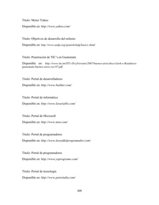 Título: Motor Yahoo
Disponible en: http://www.yahoo.com/


Título: Objetivos de desarrollo del milenio
Disponible en: http://www.undp.org/spanish/mdg/basics.shtml


Título: Penetración de TIC’s en Guatemala
Disponible en: http://www.itu.int/ITU-D/cyb/events/2007/buenos-aires/docs/clark-e-Readiness-
guatemala-buenos-aires-oct-07.pdf



Título: Portal de desarrolladores
Disponible en: http://www.builder.com/


Título: Portal de informática
Disponible en: http://www.lavariable.com/


Título: Portal de Microsoft
Disponible en: http://www.msn.com/


Título: Portal de programadores
Disponible en: http://www.laweddelprogramador.com/


Título: Portal de programadores
Disponible en: http://www.yoprogramo.com/


Título: Portal de tecnología
Disponible en: http://www.peterindia.com/



                                              509 
 
 
