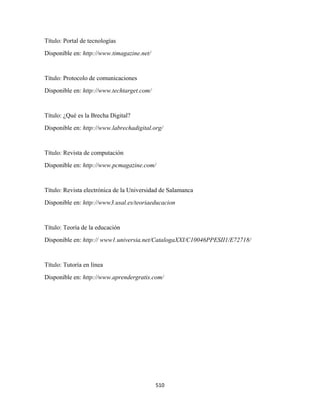 Título: Portal de tecnologías
Disponible en: http://www.timagazine.net/


Título: Protocolo de comunicaciones
Disponible en: http://www.techtarget.com/ 


Título: ¿Qué es la Brecha Digital?
Disponible en: http://www.labrechadigital.org/


Título: Revista de computación
Disponible en: http://www.pcmagazine.com/


Título: Revista electrónica de la Universidad de Salamanca
Disponible en: http://www3.usal.es/teoriaeducacion


Título: Teoría de la educación
Disponible en: http:// www1.universia.net/CatalogaXXI/C10046PPESII1/E72718/


Título: Tutoría en línea
Disponible en: http://www.aprendergratis.com/




                                             510 
 
 