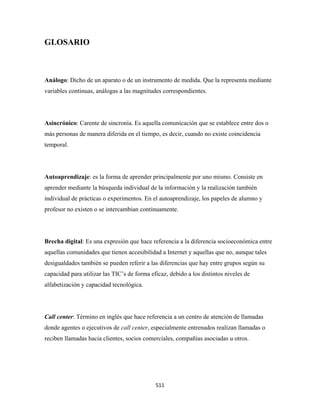 GLOSARIO



Análogo: Dicho de un aparato o de un instrumento de medida. Que la representa mediante
variables continuas, análogas a las magnitudes correspondientes.




Asincrónico: Carente de sincronía. Es aquella comunicación que se establece entre dos o
más personas de manera diferida en el tiempo, es decir, cuando no existe coincidencia
temporal.




Autoaprendizaje: es la forma de aprender principalmente por uno mismo. Consiste en
aprender mediante la búsqueda individual de la información y la realización también
individual de prácticas o experimentos. En el autoaprendizaje, los papeles de alumno y
profesor no existen o se intercambian continuamente.




Brecha digital: Es una expresión que hace referencia a la diferencia socioeconómica entre
aquellas comunidades que tienen accesibilidad a Internet y aquellas que no, aunque tales
desigualdades también se pueden referir a las diferencias que hay entre grupos según su
capacidad para utilizar las TIC’s de forma eficaz, debido a los distintos niveles de
alfabetización y capacidad tecnológica.




Call center: Término en inglés que hace referencia a un centro de atención de llamadas
donde agentes o ejecutivos de call center, especialmente entrenados realizan llamadas o
reciben llamadas hacia clientes, socios comerciales, compañías asociadas u otros.




                                             511 
 
 