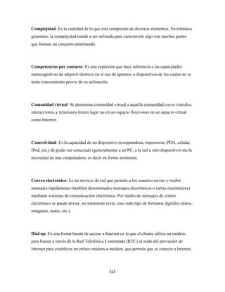 Complejidad: Es la cualidad de lo que está compuesto de diversos elementos. En términos
generales, la complejidad tiende a ser utilizada para caracterizar algo con muchas partes
que forman un conjunto entrelazado.




Competencias por contacto: Es una expresión que hace referencia a las capacidades
metacognitivas de adquirir destreza en el uso de aparatos o dispositivos de los cuales no se
tenía conocimiento previo de su utilización.




Comunidad virtual: Se denomina comunidad virtual a aquella comunidad cuyos vínculos,
interacciones y relaciones tienen lugar no en un espacio físico sino en un espacio virtual
como Internet.




Conectividad: Es la capacidad de un dispositivo (computadora, impresoras, PDA, celular,
IPod, etc.) de poder ser conectado (generalmente a un PC, a la red u otro dispositivo) sin la
necesidad de una computadora, es decir en forma autónoma.




Correo electrónico: Es un servicio de red que permite a los usuarios enviar y recibir
mensajes rápidamente (también denominados mensajes electrónicos o cartas electrónicas)
mediante sistemas de comunicación electrónica. Por medio de mensajes de correo
electrónico se puede enviar, no solamente texto, sino todo tipo de formatos digitales (datos,
imágenes, audio, etc.).




Dial-up: Es una forma barata de acceso a Internet en la que el cliente utiliza un módem
para llamar a través de la Red Telefónica Conmutada (RTC) al nodo del proveedor de
Internet para establecer un enlace módem-a-módem, que permite que se conecte a Internet.




                                               513 
 
 