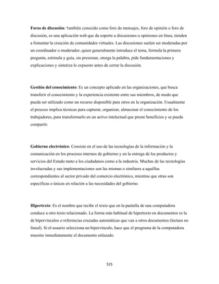 Foros de discusión: También conocido como foro de mensajes, foro de opinión o foro de
discusión, es una aplicación web que da soporte a discusiones u opiniones en línea, tienden
a fomentar la creación de comunidades virtuales. Las discusiones suelen ser moderadas por
un coordinador o moderador, quien generalmente introduce el tema, formula la primera
pregunta, estimula y guía, sin presionar, otorga la palabra, pide fundamentaciones y
explicaciones y sintetiza lo expuesto antes de cerrar la discusión.




Gestión del conocimiento: Es un concepto aplicado en las organizaciones, que busca
transferir el conocimiento y la experiencia existente entre sus miembros, de modo que
pueda ser utilizado como un recurso disponible para otros en la organización. Usualmente
el proceso implica técnicas para capturar, organizar, almacenar el conocimiento de los
trabajadores, para transformarlo en un activo intelectual que preste beneficios y se pueda
compartir.




Gobierno electrónico: Consiste en el uso de las tecnologías de la información y la
comunicación en los procesos internos de gobierno y en la entrega de los productos y
servicios del Estado tanto a los ciudadanos como a la industria. Muchas de las tecnologías
involucradas y sus implementaciones son las mismas o similares a aquéllas
correspondientes al sector privado del comercio electrónico, mientras que otras son
específicas o únicas en relación a las necesidades del gobierno.




Hipertexto: Es el nombre que recibe el texto que en la pantalla de una computadora
conduce a otro texto relacionado. La forma más habitual de hipertexto en documentos es la
de hipervínculos o referencias cruzadas automáticas que van a otros documentos (lectura no
lineal). Si el usuario selecciona un hipervínculo, hace que el programa de la computadora
muestre inmediatamente el documento enlazado.




                                             515 
 
 