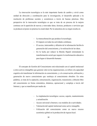 La innovación tecnológica es la más importante fuente de cambio y sirvió como
unidad de dirección y coordinación para la investigación, el desarrollo aplicado a la
resolución de problemas sociales y económicos a través de buenas prácticas. Otra
perspectiva de la innovación tecnológica es que se trata de un proceso de la mejora
continua con la aparición de nuevas y renovadas ideas, técnicas, productos o servicios que
se producen al poner en práctica la creatividad. Por la naturaleza de su origen resulta en:




                           –   La transculturación que produce la tecnología.
                           –   El impacto en todas las actividades cotidianas.
                           –   El acceso, intercambio y difusión de la información facilita la
                               generación del conocimiento, y la realización de las ideas.
                           –   En la lucha por reducir la Brecha Digital estimulando la
                               transformación social que requiere la trasformación educativa
                               para lograr el desarrollo humano.



       El concepto de Gestión del Conocimiento está relacionado con el capital intelectual
u otros activos intangibles que generan valor en las organizaciones, se refiere a la capacidad
cognitiva de transformar la información en conocimiento, y a la conservación, utilización y
generación de nuevo conocimiento que sustituya al conocimiento obsoleto. En otras
palabras, se trata de la captación, estructuración, organización, transmisión y difusión libre
del conocimiento en forma sistemática, dinámica, operacional y compleja a través del
Internet, y que se manifiesta por medio de:




                           –   La implantación tecnológica: acceso, soporte, mantenimiento
                               y actualización.
                           –   Acceso universal a Internet y sus modelos de e-actividades.
                           –   Valoración del capital intelectual como activo intangible.
                           –   Utilización del conocimiento como en nuevo recurso
                               económico global en la producción de riqueza local.

                                              30 
 
 