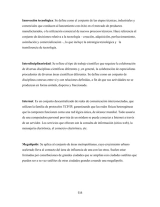 Innovación tecnológica: Se define como el conjunto de las etapas técnicas, industriales y
comerciales que conducen al lanzamiento con éxito en el mercado de productos
manufacturados, o la utilización comercial de nuevos procesos técnicos. Hace referencia al
conjunto de decisiones relativa a la tecnología – creación, adquisición, perfeccionamiento,
asimilación y comercialización –, lo que incluye la estrategia tecnológica y la
transferencia de tecnología.




Interdisciplinariedad: Se refiere al tipo de trabajo científico que requiere la colaboración
de diversas disciplinas científicas diferentes y, en general, la colaboración de especialistas
procedentes de diversas áreas científicas diferentes. Se define como un conjunto de
disciplinas conexas entre sí y con relaciones definidas, a fin de que sus actividades no se
produzcan en forma aislada, dispersa y fraccionada.




Internet: Es un conjunto descentralizado de redes de comunicación interconectadas, que
utilizan la familia de protocolos TCP/IP, garantizando que las redes físicas heterogéneas
que la componen funcionen como una red lógica única, de alcance mundial. Todo usuario
de una computadora personal provista de un módem se puede conectar a Internet a través
de un servidor. Los servicios que ofrecen son la consulta de información (sitios web), la
mensajería electrónica, el comercio electrónico, etc.




Megalópolis: Se aplica al conjunto de áreas metropolitanas, cuyo crecimiento urbano
acelerado lleva al contacto del área de influencia de una con las otras. Suelen estar
formadas por conurbaciones de grandes ciudades que se amplían con ciudades satélites que
pueden ser a su vez satélites de otras ciudades grandes creando una megalópolis.




                                              516 
 
 
