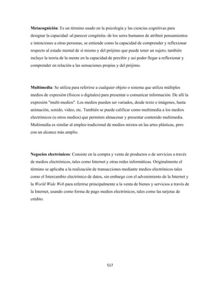 Metacognición: Es un término usado en la psicología y las ciencias cognitivas para
designar la capacidad -al parecer congénita- de los seres humanos de atribuir pensamientos
e intenciones a otras personas, se entiende como la capacidad de comprender y reflexionar
respecto al estado mental de sí mismo y del prójimo que puede tener un sujeto; también
incluye la teoría de la mente en la capacidad de percibir y así poder llegar a reflexionar y
comprender en relación a las sensaciones propias y del prójimo.




Multimedia: Se utiliza para referirse a cualquier objeto o sistema que utiliza múltiples
medios de expresión (físicos o digitales) para presentar o comunicar información. De allí la
expresión "multi-medios". Los medios pueden ser variados, desde texto e imágenes, hasta
animación, sonido, video, etc. También se puede calificar como multimedia a los medios
electrónicos (u otros medios) que permiten almacenar y presentar contenido multimedia.
Multimedia es similar al empleo tradicional de medios mixtos en las artes plásticas, pero
con un alcance más amplio.




Negocios electrónicos: Consiste en la compra y venta de productos o de servicios a través
de medios electrónicos, tales como Internet y otras redes informáticas. Originalmente el
término se aplicaba a la realización de transacciones mediante medios electrónicos tales
como el Intercambio electrónico de datos, sin embargo con el advenimiento de la Internet y
la World Wide Web para referirse principalmente a la venta de bienes y servicios a través de
la Internet, usando como forma de pago medios electrónicos, tales como las tarjetas de
crédito.




                                             517 
 
 