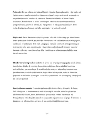 Netiquette: Es una palabra derivada del francés étiquette (buena educación) y del inglés net
(red) o network, es el conjunto de reglas que regulan el comportamiento de un usuario en
un grupo de noticias, una lista de correo, un foro de discusiones o al usar el correo
electrónico. Por extensión se utiliza también para referirse al conjunto de normas de
comportamiento general en Internet. La Netiqueta no es más que una adaptación de las
reglas de etiqueta del mundo real a las tecnologías y el ambiente virtual.




Página web: Es un documento adaptado para ser colocado en Internet y que normalmente
forma parte de un sitio web. Su principal característica son los hiperenlaces a otras páginas,
siendo esto el fundamento de la web. Una página web está compuesta principalmente por
información (sólo texto o multimedia) e hiperenlaces; además puede contener o asociar
datos de estilo para especificar cómo debe visualizarse, o aplicaciones embebidas para
hacerla interactiva.




Plataforma tecnológica: Son unidades de apoyo a la investigación equipadas con la última
tecnología y dotadas de personal altamente especializado. La novedad del campo de
aplicación hace que un enfoque de servicio clásico no sea el adecuado y comporta una
participación activa de la plataforma en proyectos de investigación, redes de educación,
proyectos de desarrollo tecnológico y convenios que van más allá en tiempos y complejidad
del servicio puntual.




Portal del conocimiento: Es un sitio web cuyo objetivo es ofrecer al usuario, de forma
fácil e integrada, el acceso a una serie de recursos y de servicios, entre los que suelen
encontrarse buscadores, foros, documentos, aplicaciones, compra electrónica, etc.
Principalmente están dirigidos a resolver necesidades específicas de un grupo de personas o
de acceso a la información y servicios de una institución pública o privada.




                                              518 
 
 