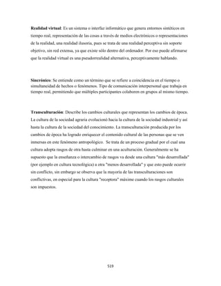 Realidad virtual: Es un sistema o interfaz informático que genera entornos sintéticos en
tiempo real, representación de las cosas a través de medios electrónicos o representaciones
de la realidad, una realidad ilusoria, pues se trata de una realidad perceptiva sin soporte
objetivo, sin red extensa, ya que existe sólo dentro del ordenador. Por eso puede afirmarse
que la realidad virtual es una pseudorrealidad alternativa, perceptivamente hablando.




Sincrónico: Se entiende como un término que se refiere a coincidencia en el tiempo o
simultaneidad de hechos o fenómenos. Tipo de comunicación interpersonal que trabaja en
tiempo real, permitiendo que múltiples participantes colaboren en grupos al mismo tiempo.



Transculturación: Describe los cambios culturales que representan los cambios de época.
La cultura de la sociedad agraria evolucionó hacia la cultura de la sociedad industrial y así
hasta la cultura de la sociedad del conocimiento. La transculturación producida por los
cambios de época ha logrado enriquecer el contenido cultural de las personas que se ven
inmersas en este fenómeno antropológico. Se trata de un proceso gradual por el cual una
cultura adopta rasgos de otra hasta culminar en una aculturación. Generalmente se ha
supuesto que la enseñanza o intercambio de rasgos va desde una cultura "más desarrollada"
(por ejemplo en cultura tecnológica) a otra "menos desarrollada" y que esto puede ocurrir
sin conflicto, sin embargo se observa que la mayoría de las transculturaciones son
conflictivas, en especial para la cultura "receptora" máxime cuando los rasgos culturales
son impuestos.




                                              519 
 
 