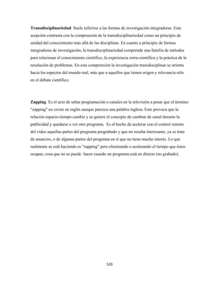 Transdisciplinariedad: Suele referirse a las formas de investigación integradoras. Esta
acepción contrasta con la comprensión de la transdisciplinariedad como un principio de
unidad del conocimiento más allá de las disciplinas. En cuanto a principio de formas
integradoras de investigación, la transdisciplinariedad comprende una familia de métodos
para relacionar el conocimiento científico, la experiencia extra-científica y la práctica de la
resolución de problemas. En esta comprensión la investigación transdisciplinar se orienta
hacia los aspectos del mundo real, más que a aquellos que tienen origen y relevancia sólo
en el debate científico.




Zapping: Es el acto de saltar programación o canales en la televisión a pesar que el término
"zapping" no existe en inglés aunque parezca una palabra inglesa. Esto provoca que la
relación espacio-tiempo cambie y se genere el concepto de cambiar de canal durante la
publicidad y quedarse a ver otro programa. Es el hecho de acelerar con el control remoto
del video aquellas partes del programa pregrabado y que no resulta interesante, ya se trate
de anuncios, o de algunas partes del programa en sí que no tiene mucho interés. Lo que
realmente se está haciendo es "zapping" pero eliminando o acelerando el tiempo que éstos
ocupan, cosa que no se puede hacer cuando un programa está en directo (no grabado).




                                              520 
 
 