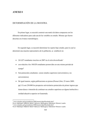 ANEXO I



DETERMINACIÓN DE LA MUESTRA



              En primer lugar, se necesitó construir una matriz de datos compuesta con los
diferentes indicadores para cada una de las variables en estudio. Mismas que fueron
descritas en el marco metodológico.




              En segundo lugar, se necesitó determinar los sujetos bajo estudio, para lo cual se
determinó una muestra representativa de la población, se estableció en:




        •      261,827 estudiantes inscritos en 2007 en el ciclo diversificado1

        •      con relación a los 180,929 estudiantes promovidos en este mismo periodo de

               tiempo2

        •      Son potenciales estudiantes cursar estudios superiores (universitarios y no

               universitarios).

        •      De igual manera, según publicaciones en prensa (Prensa Libre, 25 enero 2009,

               pp.2-3) son 250.000 los prospectos universitarios potenciales de primer ingreso que

               tienen deseo o intensión de continuar sus estudios superiores en alguna institución o

               entidad educativa superior en Guatemala.


                                                            
1
  www.mineduc.gob.gt/estadistica/2008/anuario/data/Resultado.htm?
Nivel=46&Depto=00&Pob=0&Inf=3&Sector=0&Desgloce=0&Submit=Mostrar+cuadro
2
  www.mineduc.gob.gt/estadistica/2008/anuario/data/Resultado.htm?
Nivel=46&Depto=00&Pob=0&Inf=4&Sector=0&Desgloce=0&Submit=Mostrar+cuadro

                                                               523 
 
 