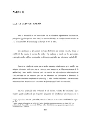 ANEXO II



SUJETOS DE INVESTIGACIÓN




              Para la medición de los indicadores de las variables dependientes: cosificación,
percepción y participación, entre otros; se efectuó el trabajo de campo con una muestra de
383 casos con 95% de confianza y un margen de 5% de error.




              Los resultados se procesaron en hoja electrónica de cálculo (Excel), donde se
estableció: La media, la norma, la moda y la mediana, a través de los porcentajes
expresados en las gráficas consignadas en diferentes apartados que integran el capítulo 10.




              Este es un estudio de campo que se aplicó a sujetos o individuos, seres sociales que
adoptan diferentes posiciones en su contexto, que pertenecen a diferentes estratos de la
población y clases sociales distintas; para este estudio los sujetos fueron seleccionados al
azar partiendo de un universo que son los habitantes de Guatemala se identificó la
población con edades comprendidas entre 16 y 21 años circunscribiéndose a los estudiantes
del ciclo escolar diversificado o candidatos de primer ingreso a las universidades.




              Se pudo establecer una población de un millón y medio de estudiantes1 cuya
muestra quedó establecida en doscientos cincuenta mil estudiantes2 clasificados por su

                                                            
1
  Según proyecciones del I.N.E. (2000-2005) publicado en el boletín No. 5 estadístico del MINEDUC en julio
de 2002.
2
  Según cruce de información del MINEDUC sobre el total de alumnos promovidos en el año 2007 y la
publicación de Prensa Libre en enero de 2009 que indica el total de jóvenes que pueden seguir estudios
universitarios en Guatemala.

                                                               525 
 
 