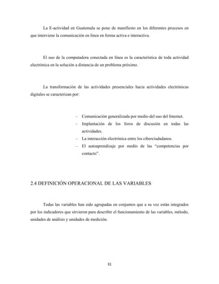 La E-actividad en Guatemala se pone de manifiesto en los diferentes procesos en
que interviene la comunicación en línea en forma activa e interactiva.




       El uso de la computadora conectada en línea es la característica de toda actividad
electrónica en la solución a distancia de un problema próximo.




       La transformación de las actividades presenciales hacia actividades electrónicas
digitales se caracterizan por:




                           – Comunicación generalizada por medio del uso del Internet.
                           – Implantación de los foros de discusión en todas las
                                 actividades.
                           – La interacción electrónica entre los ciberciudadanos.
                           – El autoaprendizaje por medio de las “competencias por
                                 contacto”.




2.4 DEFINICIÓN OPERACIONAL DE LAS VARIABLES



       Todas las variables han sido agrupadas en conjuntos que a su vez están integrados
por los indicadores que sirvieron para describir el funcionamiento de las variables, método,
unidades de análisis y unidades de medición.




                                                31 
 
 