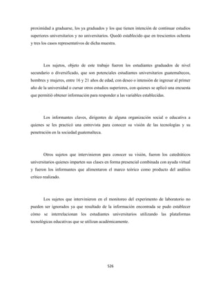 proximidad a graduarse, los ya graduados y los que tienen intención de continuar estudios
superiores universitarios y no universitarios. Quedó establecido que en trescientos ochenta
y tres los casos representativos de dicha muestra.




       Los sujetos, objeto de este trabajo fueron los estudiantes graduados de nivel
secundario o diversificado, que son potenciales estudiantes universitarios guatemaltecos,
hombres y mujeres, entre 16 y 21 años de edad, con deseo o intensión de ingresar al primer
año de la universidad o cursar otros estudios superiores, con quienes se aplicó una encuesta
que permitió obtener información para responder a las variables establecidas.




       Los informantes claves, dirigentes de alguna organización social o educativa a
quienes se les practicó una entrevista para conocer su visión de las tecnologías y su
penetración en la sociedad guatemalteca.




       Otros sujetos que intervinieron para conocer su visión, fueron los catedráticos
universitarios quienes imparten sus clases en forma presencial combinada con ayuda virtual
y fueron los informantes que alimentaron el marco teórico como producto del análisis
crítico realizado.




       Los sujetos que intervinieron en el monitoreo del experimento de laboratorio no
pueden ser ignorados ya que resultado de la información encontrada se pudo establecer
cómo se interrelacionan los estudiantes universitarios utilizando las plataformas
tecnológicas educativas que se utilizan académicamente.




                                             526 
 
 