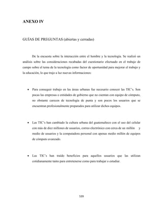 ANEXO IV



GUÍAS DE PREGUNTAS (abiertas y cerradas)



        De la encuesta sobre la interacción entre el hombre y la tecnología. Se realizó un
análisis sobre las consideraciones recabadas del cuestionario efectuado en el trabajo de
campo sobre el tema de la tecnología como factor de oportunidad para mejorar el trabajo y
la educación, lo que trajo a luz nuevas informaciones:




    •   Para conseguir trabajo en las áreas urbanas fue necesario conocer las TIC’s. Son
        pocas las empresas o entidades de gobierno que no cuentan con equipo de cómputo,
        no obstante carecen de tecnología de punta y son pocos los usuarios que se
        encuentran profesionalmente preparados para utilizar dichos equipos.




    •   Las TIC’s han cambiado la cultura urbana del guatemalteco con el uso del celular
        con más de diez millones de usuarios, correo electrónico con cerca de un millón   y
        medio de usuarios y la computadora personal con apenas medio millón de equipos
        de cómputo avanzado.




    •   Las TIC’s han traído beneficios para aquellos usuarios que las utilizan
        cotidianamente tanto para entretenerse como para trabajar o estudiar.




                                            539 
 
 