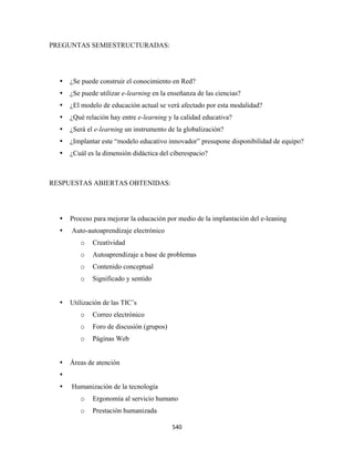 PREGUNTAS SEMIESTRUCTURADAS:




     ¿Se puede construir el conocimiento en Red?
     ¿Se puede utilizar e-learning en la enseñanza de las ciencias?
     ¿El modelo de educación actual se verá afectado por esta modalidad?
     ¿Qué relación hay entre e-learning y la calidad educativa?
     ¿Será el e-learning un instrumento de la globalización?
     ¿Implantar este “modelo educativo innovador” presupone disponibilidad de equipo?
     ¿Cuál es la dimensión didáctica del ciberespacio?



RESPUESTAS ABIERTAS OBTENIDAS:




     Proceso para mejorar la educación por medio de la implantación del e-leaning
     Auto-autoaprendizaje electrónico
        o    Creatividad
        o    Autoaprendizaje a base de problemas
        o    Contenido conceptual
        o    Significado y sentido


     Utilización de las TIC’s
        o    Correo electrónico
        o    Foro de discusión (grupos)
        o    Páginas Web


     Áreas de atención


     Humanización de la tecnología
        o    Ergonomía al servicio humano
        o    Prestación humanizada

                                          540 
 
 