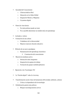 Sociedad del Conocimiento
       o    Cibersociedad en Red
       o   Educación en la Aldea Global
       o   Integración Mentes y Máquinas
       o   Coyuntura digital


    Punto de vista técnico
       o   No todo profesor puede ser tutor
       o    No es posible determinar un modelo único de aprendizaje


    Actitudes y valores
    Formación de una cultura
       o    Ciudadanos de la cibersociedad
       o   Mejorar el proceso docente educativo


    Difusión de un nuevo paradigma
       o    Humanización del aprendizaje electrónico
                   Construcción del conocimiento
    Mezcla de enseñanza activa
       o   Interacción entre integrantes
       o   Integración de equipos de trabajo
       o   Formación de grupos multidisciplinaríos


    Oposición a las Tecnologías TIC


    La “brecha digital” veda el e-learning


    Transformación social a base de humanismo (Diversidad, ambiente, cultura)
       o   Crítica a la dependencia de la tecnología
    Globalización genera más pobreza
       o    Bloques tecnológicamente activos


                                           542 
 
 