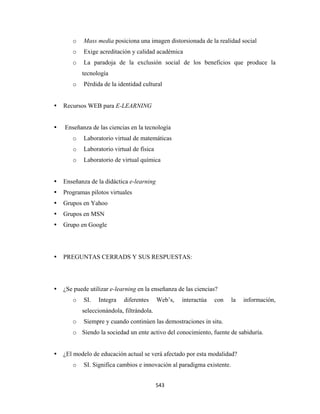 o    Mass media posiciona una imagen distorsionada de la realidad social
       o    Exige acreditación y calidad académica
       o    La paradoja de la exclusión social de los beneficios que produce la
           tecnología
       o    Pérdida de la identidad cultural


    Recursos WEB para E-LEARNING


    Enseñanza de las ciencias en la tecnología
       o    Laboratorio virtual de matemáticas
       o    Laboratorio virtual de física
       o    Laboratorio de virtual química


    Enseñanza de la didáctica e-learning
    Programas pilotos virtuales
    Grupos en Yahoo
    Grupos en MSN
    Grupo en Google




    PREGUNTAS CERRADS Y SUS RESPUESTAS:




    ¿Se puede utilizar e-learning en la enseñanza de las ciencias?
       o    SI.   Integra   diferentes      Web’s,   interactúa   con    la   información,
           seleccionándola, filtrándola.
       o    Siempre y cuando continúen las demostraciones in situ.
       o Siendo la sociedad un ente activo del conocimiento, fuente de sabiduría.


    ¿El modelo de educación actual se verá afectado por esta modalidad?
       o    SI. Significa cambios e innovación al paradigma existente.


                                            543 
 
 