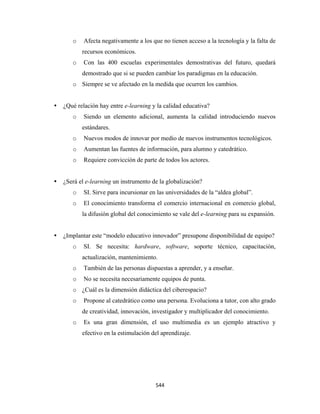 o    Afecta negativamente a los que no tienen acceso a la tecnología y la falta de
           recursos económicos.
       o    Con las 400 escuelas experimentales demostrativas del futuro, quedará
           demostrado que si se pueden cambiar los paradigmas en la educación.
       o Siempre se ve afectado en la medida que ocurren los cambios.


    ¿Qué relación hay entre e-learning y la calidad educativa?
       o    Siendo un elemento adicional, aumenta la calidad introduciendo nuevos
           estándares.
       o    Nuevos modos de innovar por medio de nuevos instrumentos tecnológicos.
       o    Aumentan las fuentes de información, para alumno y catedrático.
       o    Requiere convicción de parte de todos los actores.


    ¿Será el e-learning un instrumento de la globalización?
       o    SI. Sirve para incursionar en las universidades de la “aldea global”.
       o    El conocimiento transforma el comercio internacional en comercio global,
           la difusión global del conocimiento se vale del e-learning para su expansión.


    ¿Implantar este “modelo educativo innovador” presupone disponibilidad de equipo?
       o    SI. Se necesita: hardware, software, soporte técnico, capacitación,
           actualización, mantenimiento.
       o    También de las personas dispuestas a aprender, y a enseñar.
       o    No se necesita necesariamente equipos de punta.
       o ¿Cuál es la dimensión didáctica del ciberespacio?
       o    Propone al catedrático como una persona. Evoluciona a tutor, con alto grado
           de creatividad, innovación, investigador y multiplicador del conocimiento.
       o    Es una gran dimensión, el uso multimedia es un ejemplo atractivo y
           efectivo en la estimulación del aprendizaje.

 




                                         544 
 
 