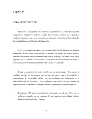 ANEXO V



POBLACIÓN Y MUESTRA



        El universo lo integran los trece millones de guatemaltecos, la población estudiantil,
en general, la integran tres millones y medio de estudiantes, mientras que la población
estudiantil específica para esta investigación se seleccionó en función de datos obtenidos
del portal de Internet del Ministerio de Educación.




        Sobre la cantidad de estudiantes que cursan el ciclo diversificado y los que han sido
promovidos, de esta forma quedó definida la muestra con sujetos que tienen deseos o
intención de continuar estudios superiores apoyados en tecnología, de ambos sexos, de los
segmentos B y C+, además se circunscribió al área urbana donde la concentración de TIC’s
en más densa, específicamente se enmarcó en la Ciudad de Guatemala.




        Donde se encuentran las sedes centrales de las universidades y los centros de
enseñanza superior no universitaria que sirvieron de marco para la investigación, y
concretamente, la Universidad Galileo, con los profesores que participaron en la
profesionalización de e-learning y los estudiantes universitarios de sus cátedras que
aceptaron utilizar la plataforma tecnológica educativa propuesta para esta investigación.

 

    •   Estudiantes (383 casos) universitarios encuestados, en el año 2006, en sus
        ambientes naturales en las cafeterías de las siguientes universidades: Galileo,
        Panamericana, San Carlos y Atlantic.




                                             545 
 
 