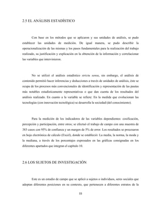 2.5 EL ANÁLISIS ESTADÍSTICO



       Con base en los métodos que se aplicaron y sus unidades de análisis, se pudo
establecer las unidades de medición. De igual manera, se pudo describir la
operacionalización de las mismas y los pasos fundamentales para la realización del trabajo
realizado, su justificación y explicación en la obtención de la información y correlacionar
las variables que intervinieron.




       No se utilizó el análisis estadístico strictu sensu, sin embargo, el análisis de
contenido permitió hacer inferencias y deducciones a través de unidades de análisis, éste se
ocupa de los procesos más convencionales de identificación y representación de las pautas
más notables estadísticamente representativas o que dan cuenta de los resultados del
análisis realizado. En cuanto a la variable se refiere: En la medida que evolucionan las
tecnologías (con innovación tecnológica) se desarrolla la sociedad (del conocimiento).




       Para la medición de los indicadores de las variables dependientes: cosificación,
percepción y participación, entre otros; se efectuó el trabajo de campo con una muestra de
383 casos con 95% de confianza y un margen de 5% de error. Los resultados se procesaron
en hoja electrónica de cálculo (Excel), donde se estableció: La media, la norma, la moda y
la mediana, a través de los porcentajes expresados en las gráficas consignadas en los
diferentes apartados que integran el capítulo 10.




2.6 LOS SUJETOS DE INVESTIGACIÓN



       Este es un estudio de campo que se aplicó a sujetos o individuos, seres sociales que
adoptan diferentes posiciones en su contexto, que pertenecen a diferentes estratos de la

                                             33 
 
 