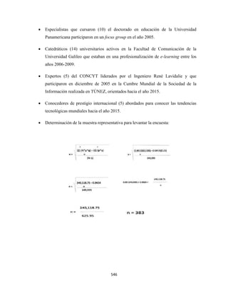 •   Especialistas que cursaron (10) el doctorado en educación de la Universidad
        Panamericana participaron en un focus group en el año 2005.

    •   Catedráticos (14) universitarios activos en la Facultad de Comunicación de la
        Universidad Galileo que estaban en una profesionalización de e-learning entre los
        años 2006-2009.

    •   Expertos (5) del CONCYT liderados por el Ingeniero René Lavidalie y que
        participaron en diciembre de 2005 en la Cumbre Mundial de la Sociedad de la
        Información realizada en TÚNEZ, orientados hacia el año 2015.

    •   Conocedores de prestigio internacional (5) abordados para conocer las tendencias
        tecnológicas mundiales hacia el año 2015.

    •   Determinación de la muestra representativa para levantar la encuesta:




 




                                            546 
 
 