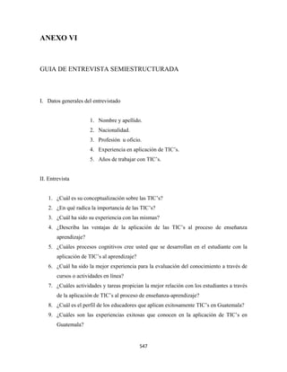 ANEXO VI 

 

GUIA DE ENTREVISTA SEMIESTRUCTURADA



I. Datos generales del entrevistado


                       1. Nombre y apellido.
                       2. Nacionalidad.
                       3. Profesión u oficio.
                       4. Experiencia en aplicación de TIC’s.
                       5. Años de trabajar con TIC’s.


II. Entrevista


    1. ¿Cuál es su conceptualización sobre las TIC’s?
    2. ¿En qué radica la importancia de las TIC’s?
    3. ¿Cuál ha sido su experiencia con las mismas?
    4. ¿Describa las ventajas de la aplicación de las TIC’s al proceso de enseñanza
        aprendizaje?
    5. ¿Cuáles procesos cognitivos cree usted que se desarrollan en el estudiante con la
        aplicación de TIC’s al aprendizaje?
    6. ¿Cuál ha sido la mejor experiencia para la evaluación del conocimiento a través de
        cursos o actividades en línea?
    7. ¿Cuáles actividades y tareas propician la mejor relación con los estudiantes a través
        de la aplicación de TIC’s al proceso de enseñanza-aprendizaje?
    8. ¿Cuál es el perfil de los educadores que aplican exitosamente TIC’s en Guatemala?
    9. ¿Cuáles son las experiencias exitosas que conocen en la aplicación de TIC’s en
        Guatemala?


                                              547 
 
 