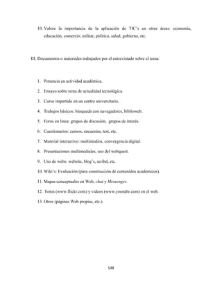 10. Valore la importancia de la aplicación de TIC’s en otras áreas: economía,
       educación, comercio, militar, política, salud, gobierno, etc.




III. Documentos o materiales trabajados por el entrevistado sobre el tema:




    1. Ponencia en actividad académica.

    2. Ensayo sobre tema de actualidad tecnológica.

    3. Curso impartido en un centro universitario.

    4. Trabajos básicos: búsqueda con navegadores, biblioweb.

    5. Foros en línea: grupos de discusión, grupos de interés.

    6. Cuestionarios: censos, encuestas, test, etc.

    7. Material interactivo: multimedios, convergencia digital.

    8. Presentaciones multimediales, uso del webquest.

    9. Uso de webs: website, blog’s, scribd, etc.

    10. Wiki’s: Evaluación (para construcción de contenidos académicos).

    11. Mapas conceptuales en Web, chat y Messenger.

    12. Fotos (www.flickr.com) y videos (www.youtube.com) en el web.

    13. Otros (páginas Web propias, etc.).

 




                                             548 
 
 