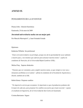 ANEXO IX


PENSAMIENTO DE LA JUVENTUD



Prensa Libre - Edición Electrónica

Guatemala, 25 de enero de 2009

Juventud universitaria sueña con un mejor país

Por Marcela Marroquín C. y Juan Fernando Estrada




Opiniones

Katherine Wilhelm Ser profesional

“Estar en la universidad es un privilegio, porque nos da la oportunidad de sacar adelante
a nuestro país, y nos tenemos que esforzar para alcanzar nuestras metas”, explica la
estudiante de Nutrición, de la Universidad Rafael Landívar (URL).

Melisa Chuy Superar obstáculos

“Tenemos que ser constantes, para cumplir nuestras metas, ya que siempre se nos van a
interponer problemas en el camino”, afirma la estudiante de la Facultad de Arquitectura y
Diseño, también de la URL.

Robin Gómez Proponer cambios

“No importa la carrera que escojamos; lo importante es que al graduarnos podamos dar
lo mejor de cada uno, para proponer los cambios necesarios que el país necesita”, expone
el estudiante de Ingeniería, de la Universidad de San Carlos de Guatemala.

Cristina Barrientos Segura


                                           553 
 
 