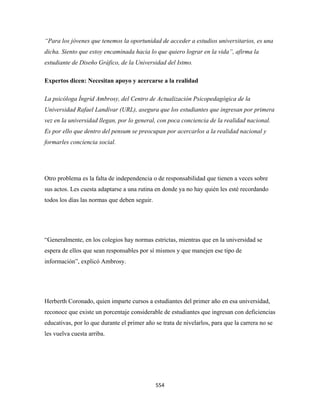 “Para los jóvenes que tenemos la oportunidad de acceder a estudios universitarios, es una
dicha. Siento que estoy encaminada hacia lo que quiero lograr en la vida”, afirma la
estudiante de Diseño Gráfico, de la Universidad del Istmo.

Expertos dicen: Necesitan apoyo y acercarse a la realidad

La psicóloga Íngrid Ambrosy, del Centro de Actualización Psicopedagógica de la
Universidad Rafael Landívar (URL), asegura que los estudiantes que ingresan por primera
vez en la universidad llegan, por lo general, con poca conciencia de la realidad nacional.
Es por ello que dentro del pensum se preocupan por acercarlos a la realidad nacional y
formarles conciencia social.




Otro problema es la falta de independencia o de responsabilidad que tienen a veces sobre
sus actos. Les cuesta adaptarse a una rutina en donde ya no hay quién les esté recordando
todos los días las normas que deben seguir.




“Generalmente, en los colegios hay normas estrictas, mientras que en la universidad se
espera de ellos que sean responsables por sí mismos y que manejen ese tipo de
información”, explicó Ambrosy.




Herberth Coronado, quien imparte cursos a estudiantes del primer año en esa universidad,
reconoce que existe un porcentaje considerable de estudiantes que ingresan con deficiencias
educativas, por lo que durante el primer año se trata de nivelarlos, para que la carrera no se
les vuelva cuesta arriba.




                                              554 
 
 