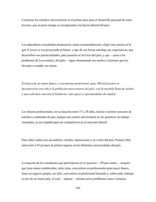 Comenzar los estudios universitarios es el primer paso para el desarrollo personal de estos
jóvenes, que en poco tiempo se incorporarán a la fuerza laboral del país.




Los educadores consultados propusieron varias recomendaciones: elegir una carrera en la
que el joven se vea proyectado al futuro, y que de esa forma satisfaga sus expectativas; que
desarrollen sus potencialidades, para ponerlas al servicio del país, y que —pese a los
problemas de la juventud y del país— sigan alimentando sus sueños e ilusiones que los
llevarán a cumplir sus metas.




En busca de un mejor futuro y crecimiento profesional, unos 200 mil jóvenes se
incorporaron este año a la población universitaria del país, con la mochila llena de sueños
y una solicitud concreta al Gobierno: más apoyo y oportunidades de empleo.




Los futuros profesionales, en su mayoría entre 17 y 20 años, inician el primer semestre de
estudios a sabiendas de que, aunque una carrera universitaria no les garantiza un trabajo
inmediato, es un respaldo para ser competitivos en el mercado laboral.




Para saber cuáles son sus anhelos, miedos, aspiraciones y su visión del país, Prensa Libre
entrevistó a 95 jóvenes de primer ingreso en las diferentes universidades del país.




La mayoría de los estudiantes que participaron en el ejercicio —98 por ciento— aseguró
que tiene metas establecidas; entre éstas, convertirse en profesionales para hacer dinero,
tener un negocio propio, ser feliz, convertirse en profesional honrado y, sobre todo, trabajar
en pro de un mejor país, el cual —opinan— afronta serios problemas como violencia,

                                             555 
 
 