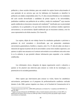 población y clases sociales distintas; para este estudio los sujetos fueron seleccionados al
azar partiendo de un universo que son los habitantes de Guatemala se identificó la
población con edades comprendidas entre 16 y 21 años circunscribiéndose a los estudiantes
del ciclo escolar diversificado o candidatos de primer ingreso a las universidades,
pudiéndose establecer una población de un millón y medio de estudiantes26 cuya muestra
quedó establecida en doscientos cincuenta mil estudiantes27 clasificados por su proximidad
a graduarse, los ya graduados y los que tienen intención de continuar estudios superiores
universitarios y no universitarios. Quedó establecido que en trescientos ochenta y tres los
casos representativos de dicha muestra. (Ver Anexo II).




              Los sujetos, objeto de este trabajo fueron los estudiantes graduados o próximos a
graduarse de nivel secundario o diversificado, que son potenciales estudiantes
universitarios guatemaltecos, hombres y mujeres, entre 16 y 21 años de edad, con deseo o
intención de ingresar al primer año de la universidad o cursar otros estudios superiores, con
quienes se aplicó una encuesta en el contexto universitario en un ambiente extra aula como
lo es la cafetería, lo que permitió obtener información para responder a las variables
establecidas.




              Los informantes claves, dirigentes de alguna organización social o educativa a
quienes se les practicó una entrevista para conocer su visión de las tecnologías y su
penetración en la sociedad guatemalteca.




              Otros sujetos que intervinieron para conocer su visión, fueron los catedráticos
universitarios, participantes en el programa de profesionalización académica realizada
durante el año 2006, quienes imparten sus clases, en la Facultad de Comunicación de la
                                                            
26
   Según proyecciones del I.N.E. (2000-2005) publicado en el boletín No. 5 estadístico del MINEDUC en
julio de 2002.
27
   Según cruce de información del MINEDUC sobre el total de alumnos promovidos en el año 2007 y la
publicación de Prensa Libre en enero de 2009 que indica el total de jóvenes que pueden seguir estudios
universitarios en Guatemala.

                                                               34 
 
 