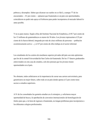 pobreza y desempleo. Saben que alcanzar sus sueños no es fácil, y aunque 77 de los
encuestados —81 por ciento— opinaron que Guatemala es un país con oportunidades,
coincidieron en pedir más apoyo al Gobierno para poder incorporarse al mercado laboral lo
antes posible.




Y no es para menos. Según cifras del Instituto Nacional de Estadística, el 69.7 por ciento de
los 13 millones de guatemaltecos es menor de 30 años. Los jóvenes representan el 25 por
ciento de la fuerza laboral, integrada por más de cinco millones de personas —población
económicamente activa—, y el 67 por ciento de ellos trabaja en el sector informal.




Los estudiantes de los centros de enseñanza superior privados del país son más optimistas
que los de la estatal Universidad de San Carlos de Guatemala. De los 17 futuros graduandos
entrevistados en esta casa de estudios, solo dos piensan que los jóvenes tienen
oportunidades en el país.




No obstante, todos enfatizaron en la importancia de cursar una carrera universitaria, para
garantizarse un mejor futuro, sobre todo en un país donde apenas el 2 por ciento tiene
acceso a estudios superiores.




A 91 de los consultados les gustaría estudiar en el extranjero, y solicitaron mayor
oportunidad de becas y la aprobación de convenios internacionales de homologación de
títulos para que, a la hora de regresar a Guatemala, no tengan problemas para incorporarse a
los diferentes colegios profesionales.

 



                                             556 
 
 