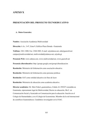 ANEXO X



PRESENTACIÓN DEL PROYECTO TECNOEDUCATIVO



    A. Datos Generales:




Nombre: Asociación Académica Multiversidad

Dirección: 6 Av. 3-47, Zona 9, Edificio Plaza Dorada - Guatemala

Teléfono: 2361-1800, Fax: 2360-3003, E-mail: u@eduteca.net, edu@guaweb.net
campus@multiversidad.net, multiversidad@eduteca.net, u@edu.gt

Presencia Web: www.eduteca.net, www.multiversidad.net, www.guaweb.net

Presencia cibereducativa: http://groups.google.com/group/cibereducacion

Resolución: Ministerio de Gobernación como asociación educativa

Resolución: Ministerio de Gobernación como personas jurídicas

Resolución: SAT como entidad educativa sin fines de lucro

Resolución: Ministerio de educación como academia educativa

Director académico: Dr. Meir Finkel, guatemalteco, Cédula A1-595227 extendida en
Guatemala, representante legal de Multiversidad, Doctor en educación, Ms.C. en
Comunicación Social y licenciado en Comunicación para la educación. Inscrito en el
Colegio de Humanidades y en el Colegio de Economistas. Miembro de la red internacional
de científicos Guatemaltecos. Catedrático investigador en la USAC.




                                           557 
 
 