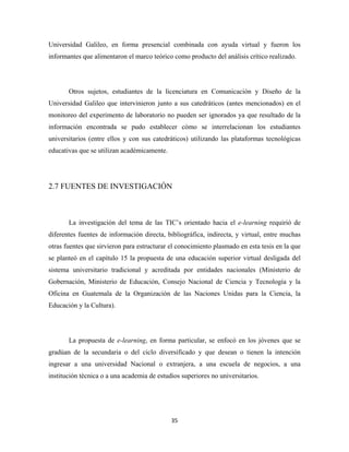 Universidad Galileo, en forma presencial combinada con ayuda virtual y fueron los
informantes que alimentaron el marco teórico como producto del análisis crítico realizado.




       Otros sujetos, estudiantes de la licenciatura en Comunicación y Diseño de la
Universidad Galileo que intervinieron junto a sus catedráticos (antes mencionados) en el
monitoreo del experimento de laboratorio no pueden ser ignorados ya que resultado de la
información encontrada se pudo establecer cómo se interrelacionan los estudiantes
universitarios (entre ellos y con sus catedráticos) utilizando las plataformas tecnológicas
educativas que se utilizan académicamente.




2.7 FUENTES DE INVESTIGACIÓN



       La investigación del tema de las TIC’s orientado hacia el e-learning requirió de
diferentes fuentes de información directa, bibliográfica, indirecta, y virtual, entre muchas
otras fuentes que sirvieron para estructurar el conocimiento plasmado en esta tesis en la que
se planteó en el capítulo 15 la propuesta de una educación superior virtual desligada del
sistema universitario tradicional y acreditada por entidades nacionales (Ministerio de
Gobernación, Ministerio de Educación, Consejo Nacional de Ciencia y Tecnología y la
Oficina en Guatemala de la Organización de las Naciones Unidas para la Ciencia, la
Educación y la Cultura).




       La propuesta de e-learning, en forma particular, se enfocó en los jóvenes que se
gradúan de la secundaria o del ciclo diversificado y que desean o tienen la intención
ingresar a una universidad Nacional o extranjera, a una escuela de negocios, a una
institución técnica o a una academia de estudios superiores no universitarios.




                                             35 
 
 