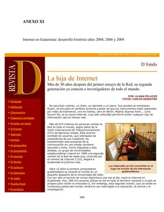 ANEXO XI



              Internet en Guatemala: desarrollo histórico años 2004, 2006 y 2009

               

                                                                        Semanario de Prensa Libre • No. 14 • 10 de Octubre de 2004




                                                                                                                  D fondo


                             La hija de Internet
                             Más de 30 años después del primer ensayo de la Red, su segunda
                             generación ya conecta a investigadores de todo el mundo.
                                                                                                   POR: LILIANA PELLICER
                                                                                               FOTOS: CARLOS SEBASTIÁN
• Portada
                               Se escuchan violines, un chelo, un clarinete y un piano. Sus sonidos se entrelazan,
• Editorial
                             fluyen, se articulan en perfecta armonía a pesar de que los instrumentos están separados
• Claroscuro                 por miles de kilómetros. Uno en Sidney, otro en Berlín, Madrid, Buenos Aires... ¿Una
                             locura? No, es la nueva Internet, cuya alta velocidad permitirá recibir cualquier tipo de
• Columna invitada           información casi en tiempo real.

• D todo un poco               Más de 675 millones de personas utilizan la
                             Red en todo el mundo, según datos de la
• D frente                   Unión Internacional de Telecomunicaciones
                             (ITU) de Naciones Unidas. Esta enorme
• Opinión
                             cantidad de usuarios, que sobrepasa las
• Cartas                     expectativas de sus creadores, ha
                             transformado esta autopista de la
• D geografía                comunicación en una simple carretera
                             saturada y lenta. Como respuesta a este
• D portafolio               desfase, un grupo de universidades
                             estadounidense crearon en 1996 una segunda
• D mundo                    versión de la Red de redes que, conocida por
                             el nombre de Internet 2 (I2), llegará a
• D fondo                    Guatemala el próximo mes.
                                                                                Los cibercafés se han convertido en el
• D cultura
                               Hace 12 años la primera computadora                lugar de reunión de los internautas
• D famosos                  guatemalteca se conectó al mundo en un                         guatemaltecos.
                             pequeño despacho de la Universidad del Valle.
• D viaje                    Con tan sólo el servicio de correo electrónico una vez al día, nacía la Internet en
                             Guatemala. Hoy, 400 mil usuarios utilizan la red en todo el territorio nacional y el país se
• Punto final                prepara para recibir la renovada I2. Sin embargo, esta segunda versión, que ya existe en
                             numerosos países del mundo, tendrá el uso restringido a la educación, la ciencia y la
• D archivo                  investigación.


                                                        569 
               
 