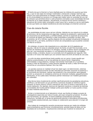 • Directorio     El hecho de que la Internet no fuera diseñada para los millones de usuarios que tiene
               hoy, y que no sea capaz de manejar multimedia o interacción a tiempo real hizo que
               naciera una nueva generación en Estados Unidos. En octubre de 1996, varios científicos
               de 34 universidades se reunieron en Chicago para hablar sobre la necesidad de una red
               de cómputo que permitiera llevar a cabo proyectos avanzados cuyas necesidades técnicas
               la Internet ya no podía satisfacer. Actualmente, la mayoría de los centros científicos y
               educativos del mundo están conectados a esta nueva red y, aunque su uso es restringido,
               se cree que habrá una rápida transferencia de esta tecnología a la Internet comercial.


               Usos de ciencia ficción
                 Las posibilidades de esta nueva red son infinitas. Además de una mejoría en la calidad
               de servicios y de los mecanismos de seguridad, mediante la ampliación y optimización de
               los mecanismos de identificación y confidencialidad, permite la expansión de direcciones
               IP (conjunto de dígitos que identifica a cada computadora conectada a la Red). Este
               incremento, de 32 a 128 bits, significa disponer de una cantidad virtualmente ilimitada de
               direcciones IP y, por tanto, aumenta el número de computadoras que se podrían conectar
               a la Red en el futuro.

                 Sin embargo, el avance más impactante es su velocidad, de 6.22 gigabytes por
               segundo, más de mil veces la velocidad actual. De hecho, en abril fue anunciado, en la
               reunión de miembros de Internet 2 en Arlington, Canadá, el último récord conseguido con
               esta red: una transmisión de datos a 11 mil kilómetros de distancia (de Los Ángeles,
               Estados Unidos, a Ginebra, Suiza) a un promedio de 6.25 gigabytes por segundo. Esto
               equivale a mil veces más rápido que una conexión típica de ancho de banda de una casa.

                 La unión de estas características harán posible vivir en carne y hueso aquello que
               estamos acostumbrados a ver en las películas de ciencia ficción. Diagnosticar
               enfermedades a larga distancia, manejar instrumental motorizado en un quirófano
               situado a miles de kilómetros o visitar librerías digitales de audio y vídeo terminará por
               convertirse en una práctica habitual. Pero hay más.

                 Los grandes avances en realidad virtual han dado lugar a la teleinmersión, sistemas
               avanzados de telecomunicación de alta velocidad que permiten reconocer la presencia y
               el movimiento de individuos, rastrear esa presencia y sus movimientos, para después
               permitir su proyección en verdaderos entornos de inmersión múltiples, geográficamente
               distribuidos, en los cuales estos individuos podrían interactuar con modelos generados
               por ordenador.

                 Esta técnica tiene el potencial de cambiar significativamente los paradigmas educativos,
               científicos y de fabricación ya que permitiría a personas situadas en distintos lugares
               compartir el mismo entorno virtual e interactuar casi como lo harían si estuvieran en la
               misma habitación. Por ejemplo, alumnos de ingeniería mecánica o industrial de distintas
               universidades del mundo podrían trabajar juntos para diseñar un nuevo puente o brazo
               de robot mediante esta técnica.

                 Similar a la teleinmersión es el laboratorio virtual, que facilita el trabajo a grupos de
               investigadores esparcidos por todo el mundo, pero que comparten proyectos. Ya utiliza
               esta herramienta, por ejemplo, el Grand Challenge Computational Cosmology
               Consortium, formado por un grupo de astrónomos teóricos e informáticos de diferentes
               universidades estadounidenses, que trabaja en colaboración para descubrir el origen del
               universo.

                 Este trabajo de investigación necesita simulaciones masivas por medio de múltiples
               supercomputadores que funcionan simultáneamente; grandes bases de datos con los
               resultados de la simulación; visualizaciones extensas que muestran la evolución de

                                          570 
           
 