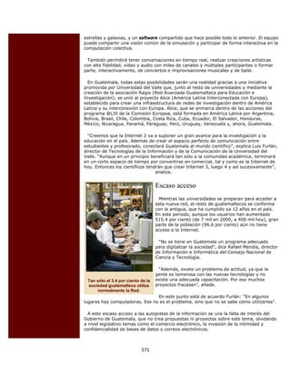 estrellas y galaxias, y un software compartido que hace posible todo lo anterior. El equipo
    puede compartir una visión común de la simulación y participar de forma interactiva en la
    computación colectiva.

      También permitirá tener conversaciones en tiempo real, realizar creaciones artísticas
    con alta fidelidad, vídeo y audio con miles de canales y múltiples participantes o formar
    parte, interactivamente, de conciertos e improvisaciones musicales y de baile.

      En Guatemala, todas estas posibilidades serán una realidad gracias a una iniciativa
    promovida por Universidad del Valle que, junto al resto de universidades y mediante la
    creación de la asociación Ragie (Red Avanzada Guatemalteca para Educación e
    Investigación), se unió al proyecto Alice (América Latina Interconectada con Europa),
    establecido para crear una infraestructura de redes de investigación dentro de América
    Latina y su interconexión con Europa. Alice, que se enmarca dentro de las acciones del
    programa @LIS de la Comisión Europea, está formada en América Latina por Argentina,
    Bolivia, Brasil, Chile, Colombia, Costa Rica, Cuba, Ecuador, El Salvador, Honduras,
    México, Nicaragua, Panamá, Paraguay, Perú, Uruguay, Venezuela y, ahora, Guatemala.

      “Creemos que la Internet 2 va a suponer un gran avance para la investigación y la
    educación en el país. Además de crear el espacio perfecto de comunicación entre
    estudiantes y profesorado, conectará Guatemala al mundo científico”, explica Luis Furlán,
    director de Tecnologías de la Información y de la Comunicación de la Universidad del
    Valle. “Aunque en un principio beneficiará tan sólo a la comunidad académica, terminará
    en un corto espacio de tiempo por convertirse en comercial, tal y como es la Internet de
    hoy. Entonces los científicos tendrán que crear Internet 3, luego 4 y así sucesivamente”,
                                      analiza.


                                        Escaso acceso
                                          Mientras las universidades se preparan para acceder a
                                        esta nueva red, el resto de guatemaltecos se conforma
                                        con la antigua, que ha cumplido ya 12 años en el país.
                                        En este periodo, aunque los usuarios han aumentado
                                        515.4 por ciento (de 7 mil en 2000, a 400 mil hoy), gran
                                        parte de la población (96.6 por ciento) aún no tiene
                                        acceso a la Internet.

                                         “No se tiene en Guatemala un programa adecuado
                                        para digitalizar la sociedad”, dice Rafael Mendía, director
                                        de Información e Informática del Consejo Nacional de
                                        Ciencia y Tecnología.

                                         “Además, existe un problema de actitud, ya que la
                                        gente es temerosa con las nuevas tecnologías y no
     Tan sólo el 3.4 por ciento de la   existe una adecuada capacitación. Por eso muchos
     sociedad guatemalteca utiliza      proyectos fracasan”, añade.
          normalmente la Red.
                                    En este punto está de acuerdo Furlán: “En algunos
    lugares hay computadoras. Ese no es el problema, sino que no se sabe cómo utilizarlas”.

      A este escaso acceso a las autopistas de la información se une la falta de interés del
    Gobierno de Guatemala, que no crea propuestas ni proyectos sobre este tema, olvidando
    a nivel legislativo temas como el comercio electrónico, la invasión de la intimidad y
    confidencialidad de bases de datos y correos electrónicos.



                                571 
 
 