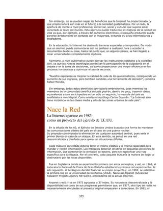 Sin embargo, no se pueden negar los beneficios que la Internet ha proporcionado (y
    que proporcionará aún más en el futuro) a la sociedad guatemalteca. Por un lado, la
    apertura de mente a nivel profesional, comercial, social y cultural que supone estar
    conectado al resto del mundo. Esta apertura puede traducirse en mejoras de la calidad de
    vida ya que, por ejemplo, a través del comercio electrónico, el pequeño productor puede
    ponerse directamente en contacto con el mayorista, evitando así a los intermediarios y
    estafadores.

      En la educación, la Internet ha destruido barreras espaciales y temporales. De modo
    que un alumno puede comunicarse con su profesor a cualquier hora o acceder a
    documentos desde su casa, hasta tal punto que, en algunos países, se han llegado a
    crear universidades completamente digitales.

      Asimismo, a nivel gubernativo puede acercar las instituciones estatales a la sociedad
    civil, ya que las nuevas tecnologías posibilitan la participación de la ciudadanía en el
    debate y en la toma de decisiones, así como proporcionar una mayor eficiencia en los
    procesos burocráticos y optimizar el uso de recursos.

     “Nuestra esperanza es mejorar la calidad de vida de los guatemaltecos, consiguiendo un
    aumento de sus ingresos, pero también dándoles una herramienta de decisión”, comenta
    Rafael Mendía.

      Sin embargo, todos estos beneficios son todavía embrionarios, pues mientras los
    miembros de la comunidad científica del país podrán, dentro de poco, trasmitir datos
    equivalentes a tres enciclopedias en tan sólo un segundo, la mayoría del país es
    analfabeta a nivel digital. Como analiza el sociólogo Carlos Guzmán: “La Internet sólo
    tiene incidencia en las clases media y alta de las zonas urbanas de este país”.



    Nace la Red
    La Internet aparece en 1983
    como un proyecto del ejército de EE.UU.
      En la década de los 60, el Ejército de Estados Unidos buscaba una forma de mantener
    las comunicaciones vitales del país en el caso de una guerra nuclear.
    Su proyecto contemplaba la eliminación de cualquier autoridad central, pues sería el
    primer blanco en caso de un ataque. En este sentido, se pensó en una red
    descentralizada y diseñada para operar en situaciones difíciles.

      Cada máquina conectada debería tener el mismo estatus y la misma capacidad para
    mandar y recibir información. Los mensajes deberían dividirse en pequeñas porciones de
    información, que contendrían la dirección de destino, pero sin especificar una ruta
    específica para su llegada. Por el contrario, cada paquete buscaría la manera de llegar al
    destinatario por las rutas disponibles.

      Fue en Inglaterra donde se experimentó primero con estos conceptos; y así, en 1968, el
    Laboratorio Nacional de Física de Gran Bretaña estableció la primera red experimental. Al
    año siguiente, el Pentágono decidió financiar su propio proyecto y, en 1969, se establece
    la primera red en la Universidad de California (UCLA). Nacía así Arpanet (Advanced
    Research Projects Agency NETwork), antecedente de la actual Internet.

      Arpanet creció y ya en 1972 agrupaba a 37 redes. Su naturaleza descentralizada y la
    disponibilidad sin costo de sus programas permitieron que, en 1977, otro tipo de redes no
    necesariamente vinculadas al proyecto original empezaran a conectarse. En 1983, el


                               572 
 
 