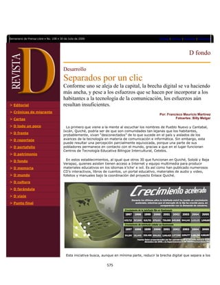  

    Semanario de Prensa Libre • No. 108 • 30 de Julio de 2006                                          Portada | Archivo | Contacto | Directorio




                                                                                                                              D fondo

                                            Desarrollo
                                            Separados por un clic
                                            Conforme uno se aleja de la capital, la brecha digital se va haciendo
                                            más ancha, y pese a los esfuerzos que se hacen por incorporar a los
                                            habitantes a la tecnología de la comunicación, los esfuerzos aún
    > Editorial                             resultan insuficientes.
    > Crónicas de migrante
                                                                                                       Por: Francisco Mauricio Martínez
    > Cartas                                                                                                     Fotoartes: Billy Melgar

    > D todo un poco                          Lo primero que viene a la mente al escuchar los nombres de Pueblo Nuevo y Cantabal,
                                            Ixcán, Quiché, podría ser de que son comunidades tan lejanas que los habitantes,
    > D frente
                                            probablemente, vivan “desconectados” de lo que sucede en el país y aislados de los
    > D reportaje                           avances de la tecnología en materia de comunicación e informática. Sin embargo, esta
                                            puede resultar una percepción parcialmente equivocada, porque una parte de sus
    > D portafolio                          pobladores permanece en contacto con el mundo, gracias a que en el lugar funcionan
                                            Centros de Tecnología Educativa Bilingüe Intercultural, Cetebis.
    > D patrimonio

    > D fondo                                 En estos establecimientos, al igual que otros 30 que funcionan en Quiché, Sololá y Baja
                                            Verapaz, quienes asisten tienen acceso a Internet y equipo multimedia para producir
    > D memoria                             materiales educativos en los idiomas k’iche’ e ixil. Es así como han publicado numerosos
                                            CD’s interactivos, libros de cuentos, un portal educativo, materiales de audio y video,
    > D mundo                               folletos y manuales bajo la coordinación del proyecto Enlace Quiché.

    > D cultura

    > D farándula

    > D viaje

    > Punto final




                                              Esta iniciativa busca, aunque en mínima parte, reducir la brecha digital que separa a los


                                                                       575 
                     
 