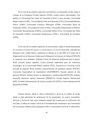 En el caso de los estudios superiores universitarios, en Guatemala existen, según el
Consejo de la Enseñanza Privada Superior (CEPS), existen catorce universidades: Una
pública, la Universidad San Carlos de Guatemala (USAC) y trece privadas, Universidad
Rafael Landívar (URL), Universidad del Valle de Guatemala (UVG), Universidad Mariano
Gálvez (UMG), Universidad Francisco Marroquín (UFM), Universidad Rural de
Guatemala (URG), Universidad del Istmo (UNIS), Universidad Panamericana (UPANA),
Universidad Mesoamericana (UMES), Universidad Galileo (UG), Universidad San Pablo
de Guatemala (USPG), Universidad InterNaciones (UNI) y Universidad de Occidente
(UDO).




       En el caso de los estudios superiores no universitarios, según el estudio denominado
Los institutos de educación superior no universitarios, el caso de Guatemala, realizado por
Demetrio Cojtí y Edda Fabián y publicado en Internet en el año 2005 en el marco de la
Organización de las Naciones Unidas para la Educación, la Ciencia y la Cultura (UNESCO)
se reconocen trece entidades: Junkabal (Centro de formación profesional para la mujer),
Kinal (Escuela técnica superior), Loyola (Escuela empresarial para las Américas),
Tecnológico de la Universidad Rafael Landívar (TEC), Panamerican Consulting Group
(Escuela de negocios PCG), Instituto Centroamericano de enseñanza superior (INCAE),
Asociación Guatemalteca de exportadores (AGEXPRONT), Escuela superior de alta
gerencia (ESAG), Instituto técnico de capacitación y productividad (INTECAP), Instituto
desarrollo educación superior Guatemala (IDESGUA), Escuela Superior Internacional
(ESI), Facultad Latinoamericana de ciencias sociales (FLACSO) y Centro Internacional de
Desarrollo (CINDE).




       Fuentes directas: donde se obtuvo información a través de un trabajo de campo
donde se pudo determinar las preferencias de los encuestados, sus gustos, necesidades,
aficiones y formas de vida, cuyas conductas pueden dar la pauta para la cosificación. Por
otro lado, el trabajo de campo a través de la herramienta del cuestionario cuyo instrumento
fue la encuesta, también incluyó preguntas sobre el conocimiento acerca de la utilización y


                                            36 
 
 