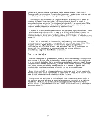 habitantes de las comunidades más lejanas de los centros urbanos o de la capital.
    “Nuestra misión es proporcionar herramientas y destrezas a las personas, para que sean
    competitivas”, dice Andy Lieberman, responsable del proyecto.

      La brecha digital es un término que surgió en la década de 1990 y que se refiere a la
    diferencia que existe entre los países y sus comunidades en relación al acceso y
    aprovechamiento de las nuevas Tecnologías de la Información y la Comunicación, TIC’s,
    para lograr mejores condiciones de vida. Otros la definen, simplemente, como la
    diferencia entre quienes están “conectados” y “desconectados”.

      El término se acuñó durante la administración del presidente estadounidense Bill Clinton
    y se origina del inglés digital divide. La frase se le atribuye a Simón Moores, quien con
    esto se refería a la fractura que podría producirse en los Estados Unidos entre los
    diferentes territorios, razas, etnias, clases y géneros, si no se invertía en infraestructura y
    educación.

      El libro, TIC’s en las PYMES de Centroamérica, define a estas como los medios e
    instrumentos que se emplean para hacer posible la transmisión de la voz, datos, vídeos e
    imágenes en forma digital. Es decir, aquellos medios digitales que permiten
    “comunicarnos, así como tener acceso, crear y procesar todo tipo de información en
    tiempo real. Entre estos están, la Internet y todo lo que genera, teléfonos,
    computadoras, programas de software y la televisión.


    Tan cerca, tan lejos
      Para una buena parte de guatemaltecos, tomar el mouse de una computadora y dar un
    click, o pulsar la tecla de enter es parte de su quehacer diario. Algunos lo hacen porque
    es su herramienta de trabajo diario; otros, los más actualizados, porque a través de esta
    pueden facilitarse trámites engorrosos y, a la vez, cerrar grandes negocios. Otra buena
    parte, sobre todo los estudiantes, han encontrado en la Internet la manera más
    inmediata para hacer sus consultas y así cumplir con sus tareas académicas.

      Según el informe 2005 de exitoexportador.com, Guatemala tenía 756 mil usuarios de
    Internet en ese año, lo cual representaba un crecimiento de 1,063.1% en relación al año
    2000, cuando esta misma institución reportó 65 mil usuarios.

     Pero pareciera que la mayoría de estos servicios están concentrados en la capital, ya
    que conforme aumenta la lejanía de la urbe el acceso a esta tecnología se va haciendo
    más difícil o defectuoso. “Es como que hubiera dos países diferentes” indica Rafael
    Mendía, director de Proyectos Especiales del Consejo Nacional de Ciencia y Tecnología de
    Guatemala, CONCYT.




                                576 
 
 