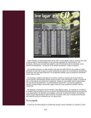 Según Mendía, el aprovechamiento de las TIC’s, en la capital, está en armonía con todo
    lo que sucede a nivel tecnológico en las grandes capitales de Latinoamérica. Sin
    embargo, estima que al nada más alejarse unos 30 kilómetros de la metrópoli, ya se
    observa el desbalance. “La brecha se ha estado ampliando”, indica el experto.

      Los grandes pioneros, en este sentido, han sido los café Internet, los cuales se están
    abriendo en casi todo el país y su gran demanda se origina en la cantidad de estudiantes.
    Lieberman dice que este fenómeno no se detendrá debido a que la población estudiantil
    crece cada vez más.

      Sin embargo, todavía está lejos el momento cuando la mayoría de los agricultores,
    comerciantes y asociaciones tengan acceso propio a esta tecnología y poder, a través de
    ella, comercializar sus productos o gestionar, desde su comunidad, todo lo relacionado
    con las oficinas del Gobierno. “La tecnología les puede abrir más oportunidades de
    estudio, productividad y ahorrarles viajes. Esto es lo que queremos cambiar” afirma
    Lieberman.

      No obstante, el Gobierno ha principiado a dar algunos pasos. Un ejemplo lo constituye
    el modelo Tele-secundaria que es un servicio del Sistema Educativo Nacional que permite
    a los estudiantes, de algunas comunidades, continuar la educación básica. Así también
    está la Superintendencia de Administración Tributaria, SAT, que a través de los bancos
    del sistema facilita la tributación por vía electrónica.


    En la jugada
     El caso de la brecha digital en Guatemala parece menos dramático en relación a otros


                              577 
 
 