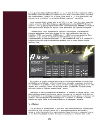 países, pues algunos expertos consideran que el país está al nivel de los demás del área.
    Meir Finkel, decano de la Facultad de Comunicación de la Universidad Galileo, considera
    que Guatemala está “inmersa” en la utilización de las TIC’s. “Es de lo más normal, por
    ejemplo, ver a un ‘chiclero’ con un celular. Él está conectado”, ejemplifica.

     Muestra de que el país no está lejos de las TIC’s es lo que Finkel dice haber observado
    durante la Semana de la Tecnología que organizó recientemente el CONCYT. Durante
    esos días varios grupos de la provincia hicieron presentaciones del software nacional que
    están desarrollando, aunque, en algunos casos, asesorados por expertos extranjeros.

      La percepción de Finkel, en apariencia, contradice los números, ya que según la
    Encuesta Nacional de Condiciones de Vida del año 2000, del Instituto Nacional de
    Estadística (INE), en el país sólo 93,789 hogares (4.28%) poseen computadora. Cosa
    contraria a lo que sucede con los números de la telefonía, ya que según la
    Superintendencia de Telecomunicaciones, SIT, en diciembre de 2005 en el país habían 4
    millones 510 mil 67 usuarios de teléfonos celulares, más un millón 248 mil 160 de
    teléfonos fijos.




      Sin embargo, el experto dice que determinar la brecha digital del país partiendo de la
    cantidad de computadoras y teléfonos no es lo más adecuado, ya que este asunto más
    que cuantitativo es cualitativo. “Una persona sin tener computadora personal puede estar
    inmersa en la tecnología, debido a que puede asistir a un cibercafé, utilizar su correo
    electrónico o buscar informes para educarse”, afirma.

      Para Finkel, la brecha que existe entre la capital y la provincia es natural, debido a que
    la tecnología se expande de la misma manera como sucede con las redes de la Internet.
    La implantación de la tecnología principia en los centros urbanos, y luego se extiende a la
    periferia. “La gente bajará de la montaña para ir a un centro de Internet o un centro
    comunitario digital donde la iniciativa privada aún no ha llegado”, advierte.


    Y el futuro
     En lo que están de acuerdo todos es en que en estos momentos ningún país se puede
    dar el lujo de dejar de invertir en las TIC’s, porque ello significaría, virtualmente,
    quedarse atrás. Guatemala, dicen los consultados, hasta el momento ha estado inmersa
    en ese desarrollo, debido al interés del sector empresarial por competir, pero no ha


                               578 
 
 