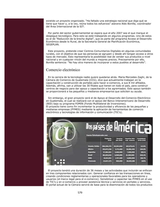existido un proyecto organizado. “Ha faltado una estrategia nacional que diga qué se
    tiene que hacer y, a la vez, reúna todos los esfuerzos” asevera Aldo Bonilla, coordinador
    del Área Internacional de la SIT.

     Por parte del sector gubernamental se espera que el año 2007 sea el que marque el
    despegue tecnológico. Para esto se está trabajando en algunos programas. Uno de estos
    es el de “Reducción de la brecha digital”, que es parte del programa Acceso al Desarrollo
    Económico desde lo Rural, de la Secretaría General de Planificación Económica,
    SEGEPLAN.

      Este proyecto, pretende crear Centros Comunitarios Digitales en algunas comunidades
    rurales, con el objetivo de que las personas se agrupen y desde ahí tengan acceso a otros
    tipos de mercado. Esto representaría la posibilidad real de vender sus productos a nivel
    nacional y en cualquier rincón del mundo a mejores precios. Precisamente por ello,
    Bonilla sentencia: “No hay otra manera de incorporar a estos pueblos al desarrollo”.


    Comercio electrónico
      En la carrera de la tecnología nadie quiere quedarse atrás. María Mercedes Zaghi, de la
    Cámara de Comercio de Guatemala (CCG), dice que actualmente trabajan en la
    capacitación y construcción de portales para hacer e-comercio, a sus 8 mil afiliados.
    Además, afirma, van a utilizar las 30 filiales que tienen en todo el país, para construir
    centros de negocio para dar apoyo y capacitación a los agremiados. Este apoyo también
    se proporcionará a los pequeños y medianos empresarios que soliciten su ayuda.

      Sin embargo, el gran proyecto será el de Apoyo al Desarrollo del Comercio Electrónico
    en Guatemala, el cual se realizará con el apoyo del Banco Interamericano de Desarrollo
    (BID) bajo su programa FOMIN (Fondo Multilateral de Inversiones).
    El proyecto tiene como fin incrementar la productividad y eficiencia de las pequeñas y
    medianas empresas (PYMES) mediante la aplicación de herramientas de comercio
    electrónico y tecnologías de información y comunicación (TIC’s).




      El proyecto tendrá una duración de 36 meses y las actividades que incluirán se enfocan
    en tres componentes relacionados con: Generar confianza en las transacciones en línea,
    creando condiciones reglamentarias y operacionales favorables para los operadores y
    usuarios (el marco legal para el e-comercio). Sensibilizar y capacitar las PYMES en el uso
    de TIC’s y en e-comercio y proveer asistencia técnica y servicios en portales y servicios.
    El portal actual de la Cámara servirá de base para la diseminación de todos los productos


                              579 
 
 